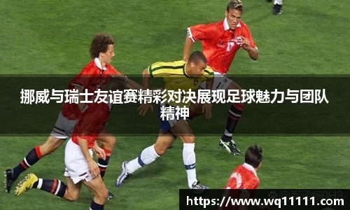 挪威与瑞士友谊赛精彩对决展现足球魅力与团队精神